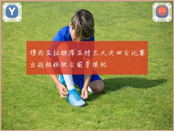 穆西亚拉缺席亚特兰大次回合比赛出战柏林联合前景堪忧