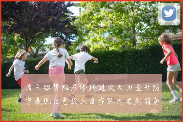 马卡称赞维尼修斯进攻火力全开防守表现出色投入度在队内名列前茅