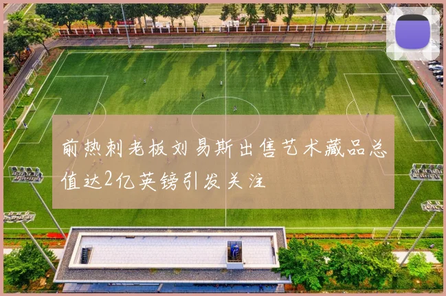 前热刺老板刘易斯出售艺术藏品总值达2亿英镑引发关注