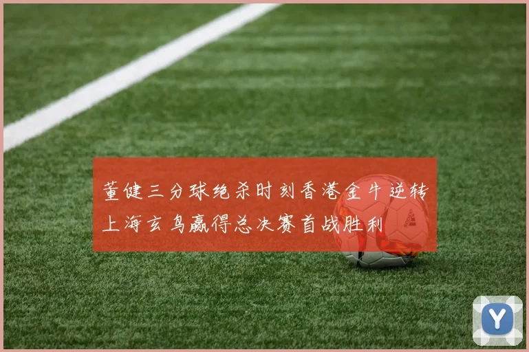 董健三分球绝杀时刻香港金牛逆转上海玄鸟赢得总决赛首战胜利