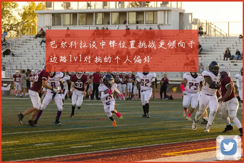 巴尔科拉谈中锋位置挑战更倾向于边路1v1对抗的个人偏好