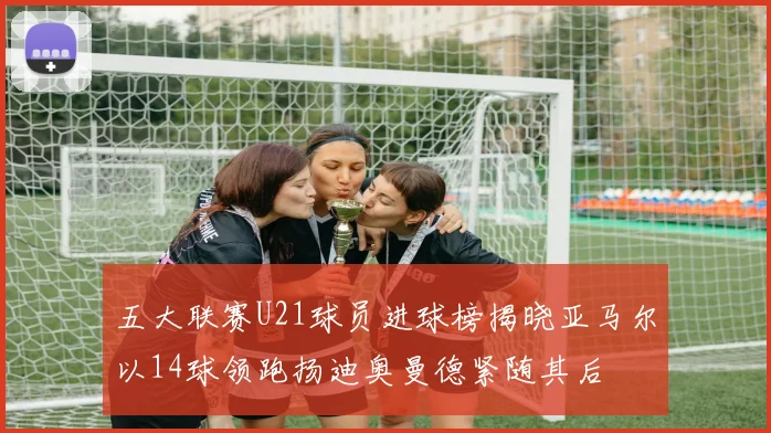 五大联赛U21球员进球榜揭晓亚马尔以14球领跑扬迪奥曼德紧随其后