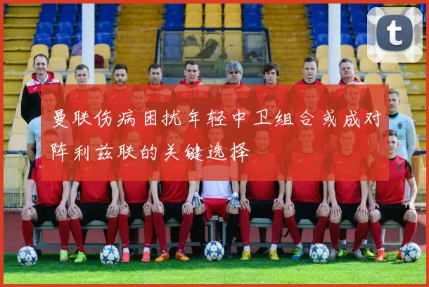 曼联伤病困扰年轻中卫组合或成对阵利兹联的关键选择