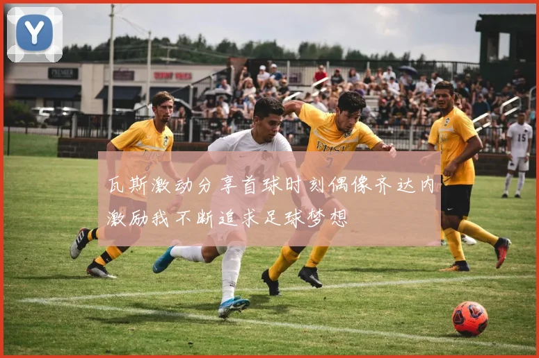 瓦斯激动分享首球时刻偶像齐达内激励我不断追求足球梦想