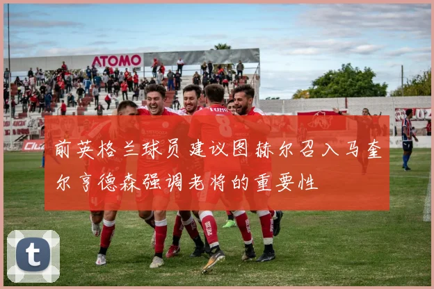前英格兰球员建议图赫尔召入马奎尔亨德森强调老将的重要性