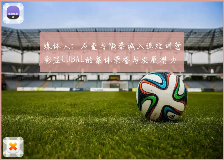 媒体人：石奎与隰泰诚入选短训营彰显CUBAL的集体荣誉与发展潜力