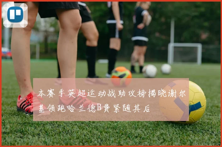 本赛季英超运动战助攻榜揭晓谢尔基领跑哈兰德B费紧随其后