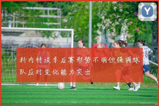 科内特谈季后赛形势不明但强调球队应对变化能力突出