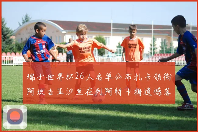 瑞士世界杯26人名单公布扎卡领衔阿坎吉亚沙里在列阿特卡梅遗憾落选