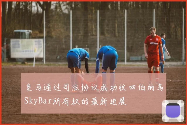皇马通过司法协议成功收回伯纳乌SkyBar所有权的最新进展