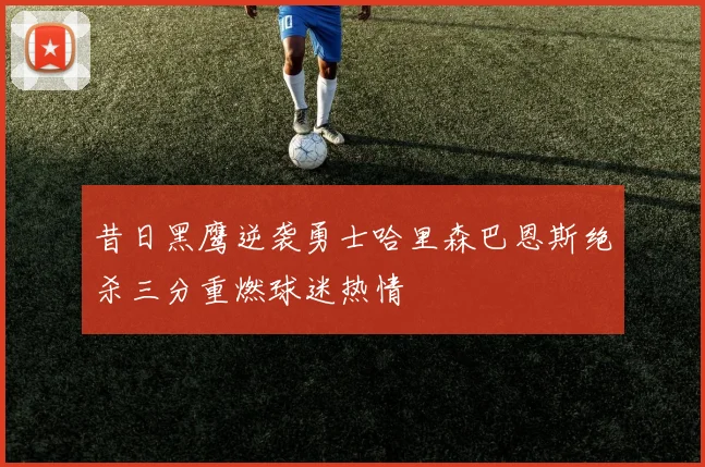 昔日黑鹰逆袭勇士哈里森巴恩斯绝杀三分重燃球迷热情