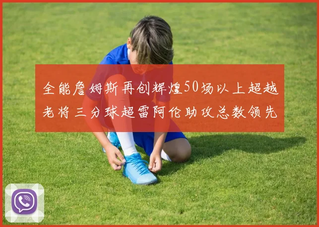 全能詹姆斯再创辉煌50场以上超越老将三分球超雷阿伦助攻总数领先隆多