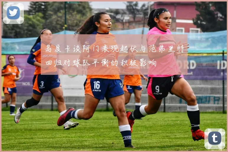 乌度卡谈阿门表现起伏与范弗里特回归对球队平衡的积极影响