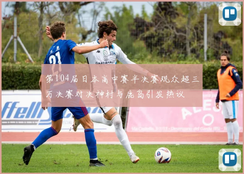 第104届日本高中赛半决赛观众超三万决赛对决神村与鹿岛引发热议