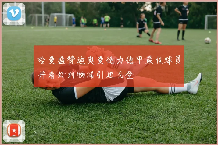 哈曼盛赞迪奥曼德为德甲最佳球员并看好利物浦引进戈登