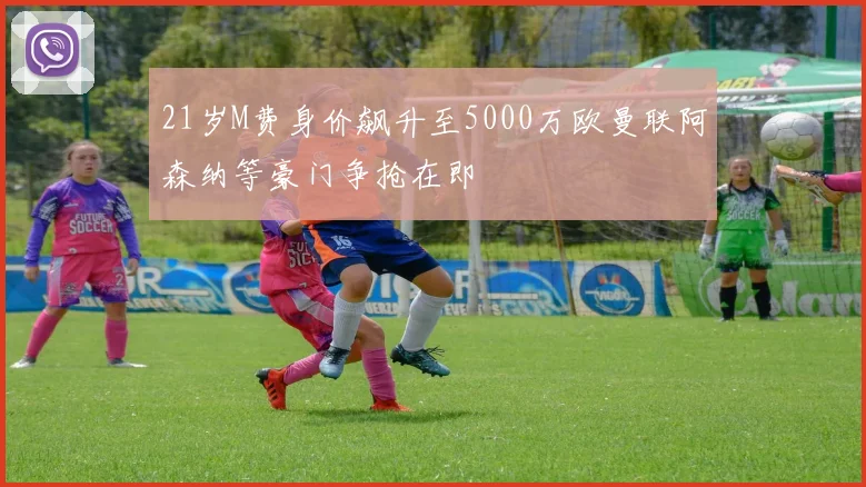 21岁M费身价飙升至5000万欧曼联阿森纳等豪门争抢在即