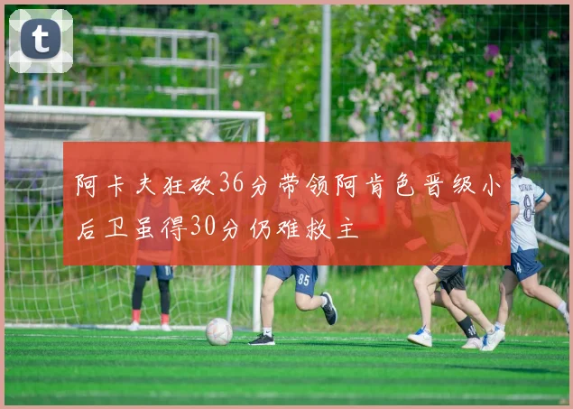阿卡夫狂砍36分带领阿肯色晋级小后卫虽得30分仍难救主