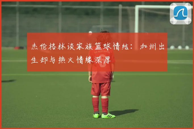 杰伦格林谈家族篮球情结：加州出生却与热火情缘深厚