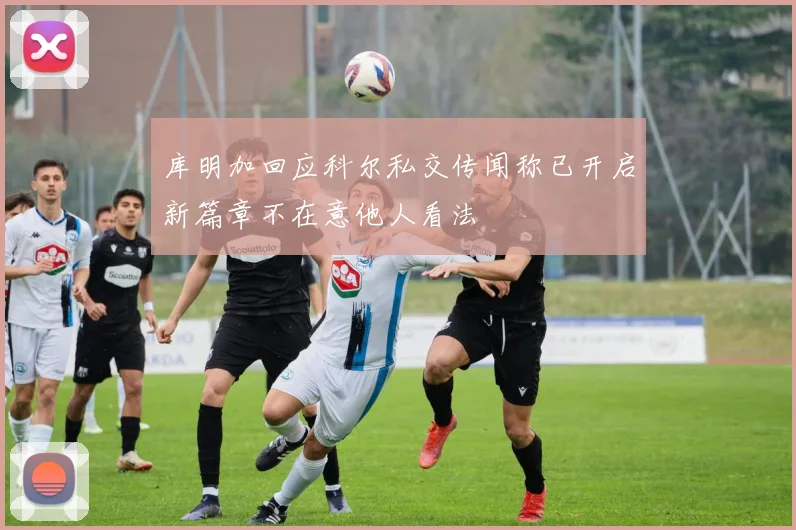 库明加回应科尔私交传闻称已开启新篇章不在意他人看法
