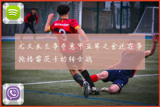 尤文米兰争夺意甲亚军之余还在争抢格雷茨卡的转会战