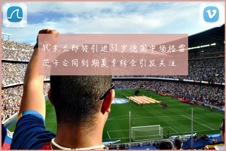 AC米兰即将引进31岁德国中场格雷茨卡合同到期夏季转会引发关注