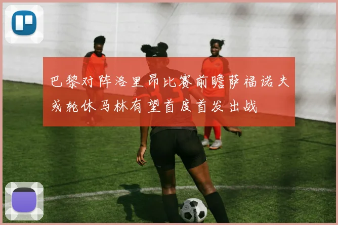 巴黎对阵洛里昂比赛前瞻萨福诺夫或轮休马林有望首度首发出战