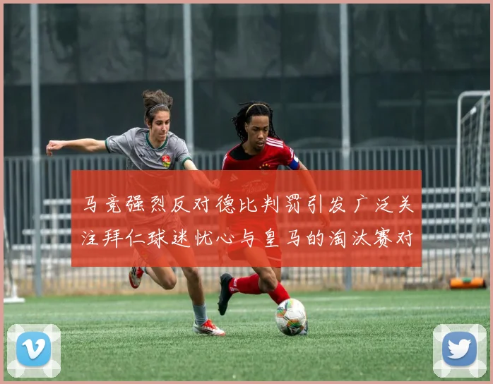 马竞强烈反对德比判罚引发广泛关注拜仁球迷忧心与皇马的淘汰赛对决