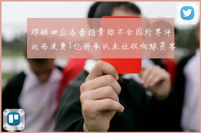 邓顿回应吝啬指责称不会因外界评论而浪费1亿并承认未让双向球员客场是失误