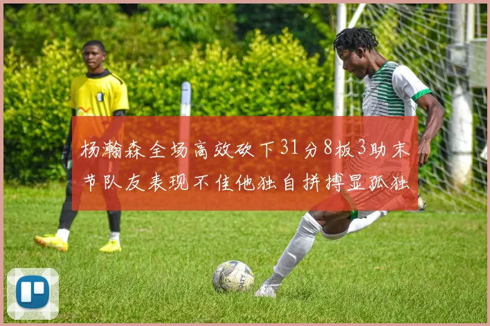杨瀚森全场高效砍下31分8板3助末节队友表现不佳他独自拼搏显孤独