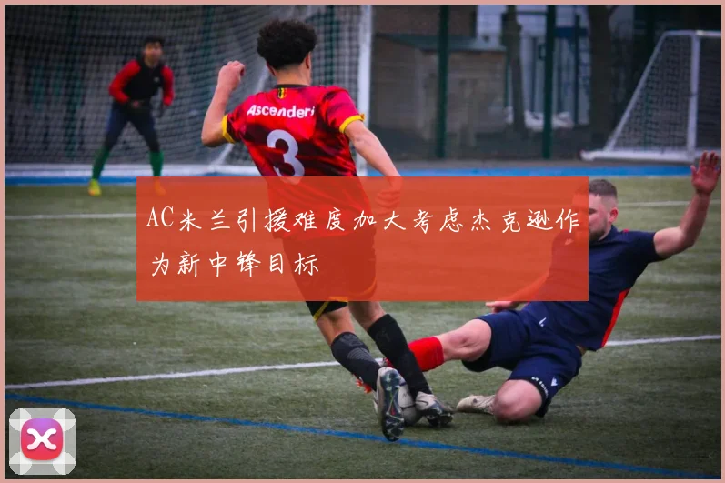 AC米兰引援难度加大考虑杰克逊作为新中锋目标